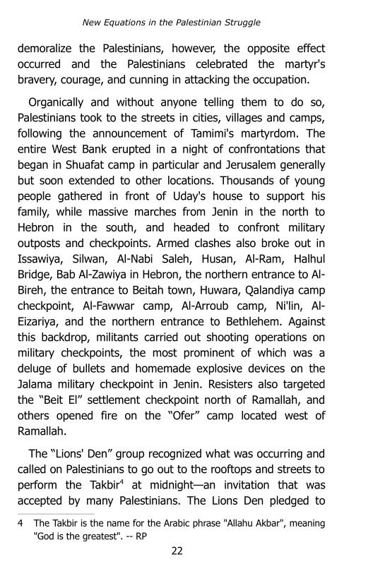 ‘New Equations in the Palestinian Struggle

demoralize the Palestinians, however, the opposite effect
occurred and the Palestinians celebrated the martyr's
bravery, courage, and cunning in attacking the occupation.

Organically and without anyone telling them to do so,
Palestinians took to the streets in cities, villages and camps,
following the announcement of Tamimi's martyrdom. The
entire West Bank erupted in a night of confrontations that
began in Shuafat camp in particular and Jerusalem generally
but soon extended to other locations. Thousands of young
people gathered in front of Uday's house to support his
family, while massive marches from Jenin in the north to
Hebron in the south, and headed to confront military
‘outposts and checkpoints. Armed clashes also broke out in
Issawiya, Silwan, Al-Nabi Saleh, Husan, Al-Ram, Halhul
Bridge, Bab Al-Zawiya in Hebron, the northern entrance to Al-
Bireh, the entrance to Beitah town, Huwara, Qalandiya camp.
checkpoint, Al-Fawwar camp, Al-Arroub camp, Nillin, AF
Eizariya, and the northern entrance to Bethlehem. Against
this backdrop, militants carried out shooting operations on
military checkpoints, the most prominent of which was a
deluge of bullets and homemade explosive devices on the
Jalama military checkpoint in Jenin. Resisters also targeted
the “Beit EI” settlement checkpoint north of Ramallah, and
others opened fire on the “Ofer” camp located west of
Ramallah.

The “Lions' Den” group recognized what was occurring and
called on Palestinians to go out to the rooftops and streets to
perform the Takbir’ at midnight—an invitation that was
accepted by many Palestinians. The Lions Den pledged to
4 The Takbir is the name for the Arabic phrase “Allahu Akbar", meaning
“God is the greatest". -- RP
22
